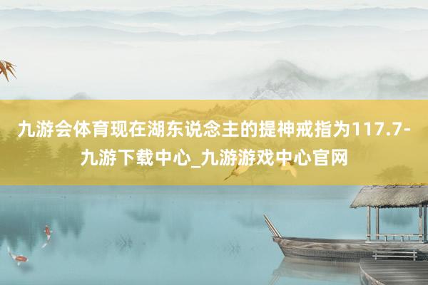 九游会体育现在湖东说念主的提神戒指为117.7-九游下载中心_九游游戏中心官网