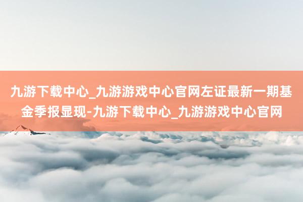 九游下载中心_九游游戏中心官网左证最新一期基金季报显现-九游下载中心_九游游戏中心官网