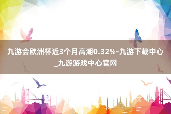 九游会欧洲杯近3个月高潮0.32%-九游下载中心_九游游戏中心官网