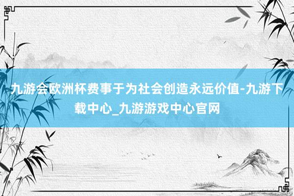 九游会欧洲杯费事于为社会创造永远价值-九游下载中心_九游游戏中心官网