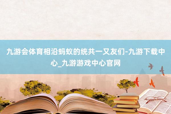 九游会体育相沿蚂蚁的统共一又友们-九游下载中心_九游游戏中心官网