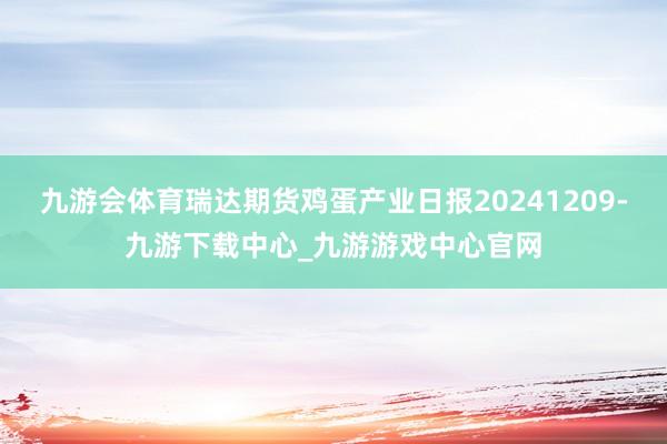 九游会体育瑞达期货鸡蛋产业日报20241209-九游下载中心_九游游戏中心官网