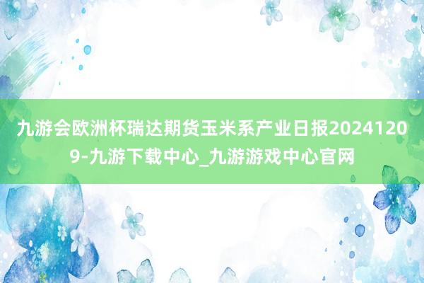 九游会欧洲杯瑞达期货玉米系产业日报20241209-九游下载中心_九游游戏中心官网