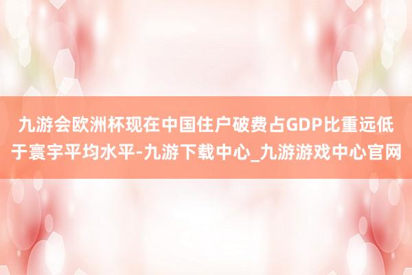 九游会欧洲杯　　现在中国住户破费占GDP比重远低于寰宇平均水平-九游下载中心_九游游戏中心官网