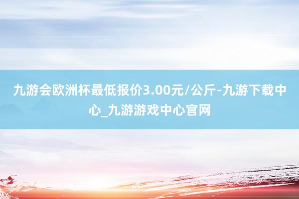 九游会欧洲杯最低报价3.00元/公斤-九游下载中心_九游游戏中心官网