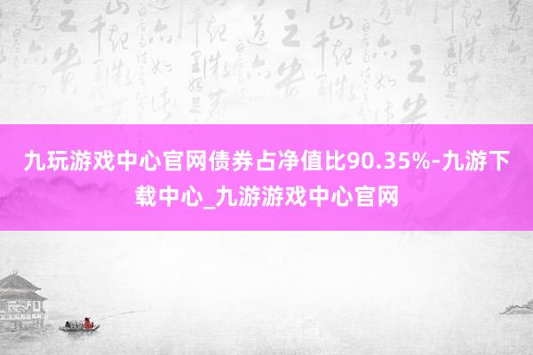 九玩游戏中心官网债券占净值比90.35%-九游下载中心_九游游戏中心官网