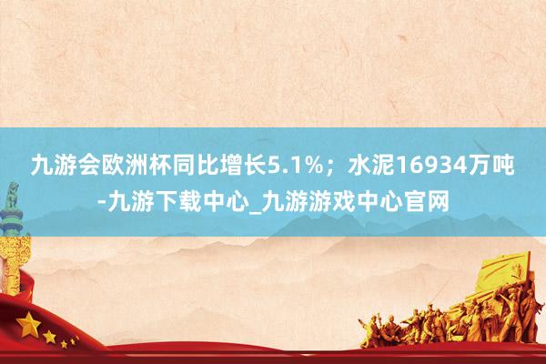 九游会欧洲杯同比增长5.1%；水泥16934万吨-九游下载中心_九游游戏中心官网