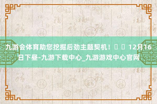 九游会体育助您挖掘后劲主题契机！		12月16日下昼-九游下载中心_九游游戏中心官网