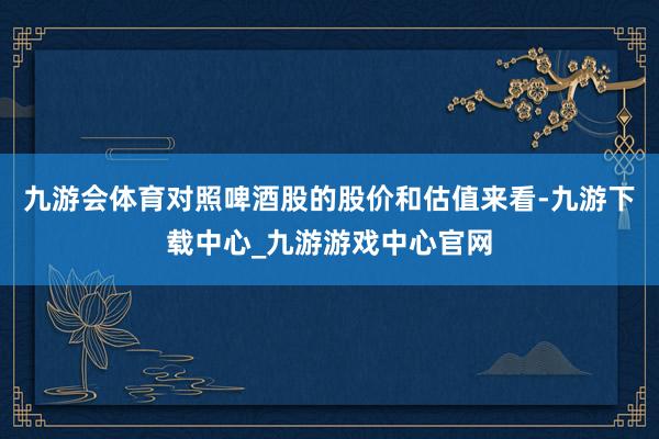 九游会体育对照啤酒股的股价和估值来看-九游下载中心_九游游戏中心官网